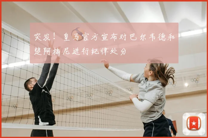 突发！皇马官方宣布对巴尔韦德和楚阿梅尼进行纪律处分