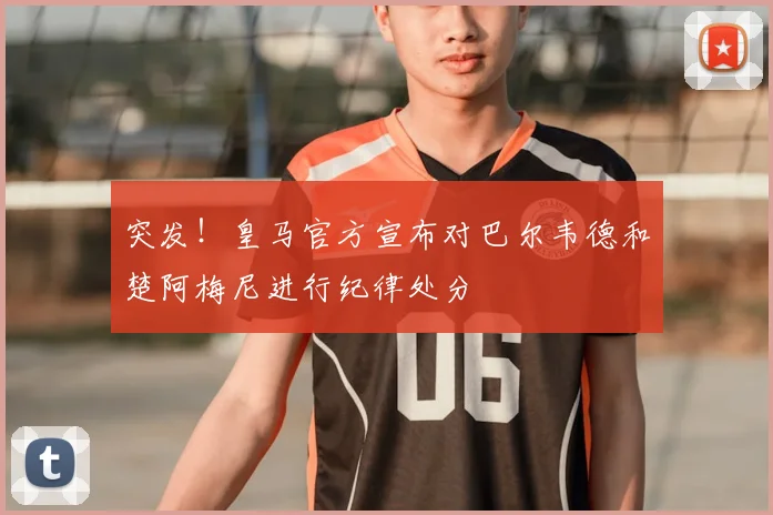 突发!皇马官方宣布对巴尔韦德和楚阿梅尼进行纪律处分