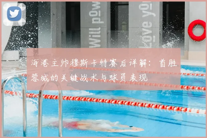 海港主帅穆斯卡特赛后详解：首胜蓉城的关键战术与球员表现