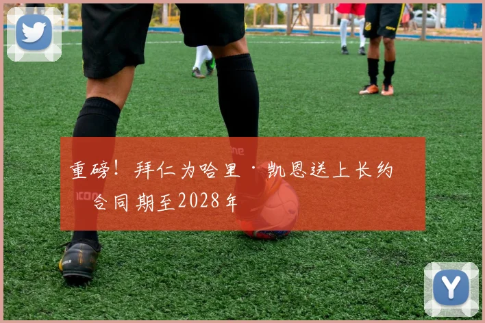 重磅!拜仁为哈里·凯恩送上长约,合同期至2028年