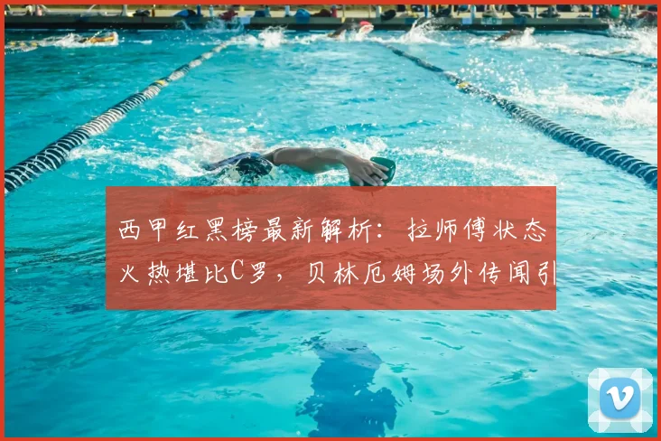 西甲红黑榜最新解析：拉师傅状态火热堪比C罗，贝林厄姆场外传闻引关注
