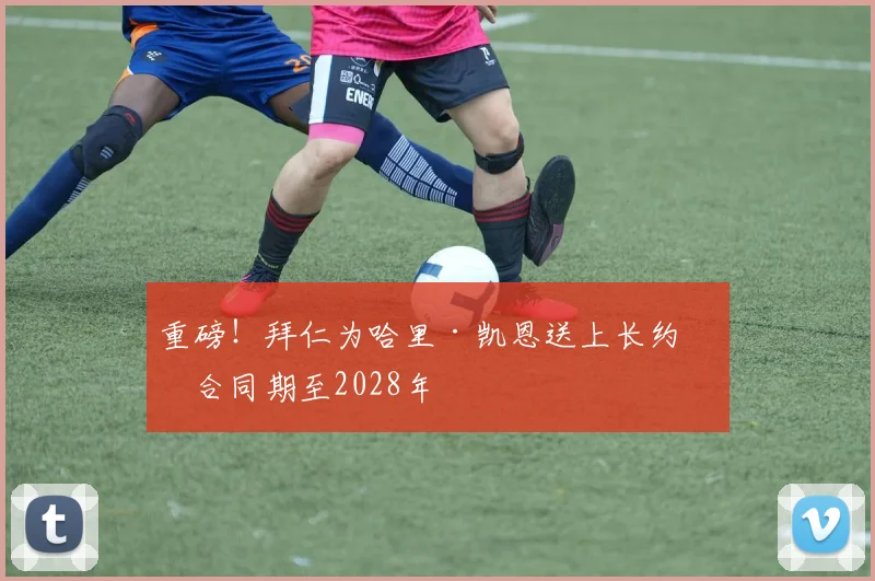 重磅！拜仁为哈里·凯恩送上长约，合同期至2028年