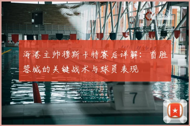 海港主帅穆斯卡特赛后详解:首胜蓉城的关键战术与球员表现