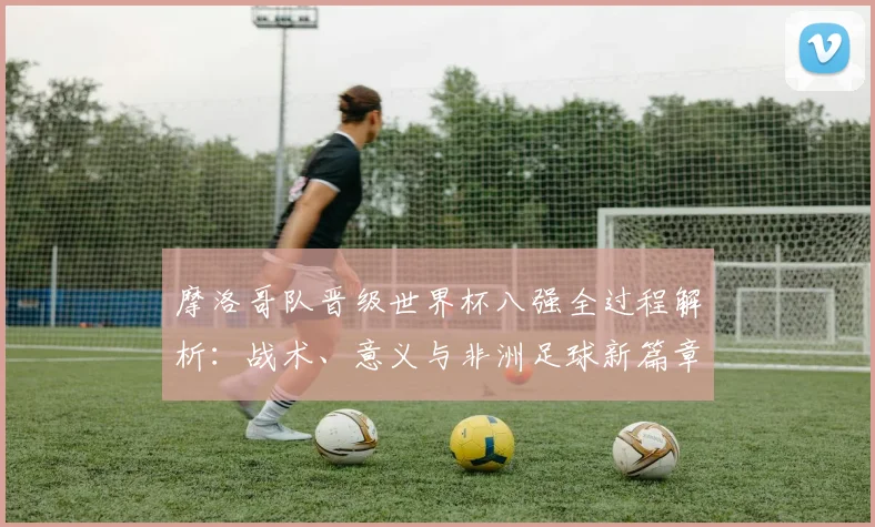 摩洛哥队晋级世界杯八强全过程解析:战术、意义与非洲足球新篇章
